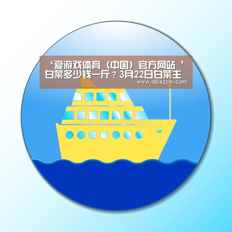 ‘爱游戏体育（中国）官方网站 ’白菜多少钱一斤？3月22日白菜主产区价格行情