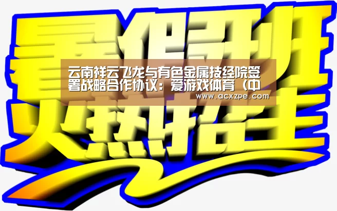 云南祥云飞龙与有色金属技经院签署战略合作协议：爱游戏体育（中国）官方网站 