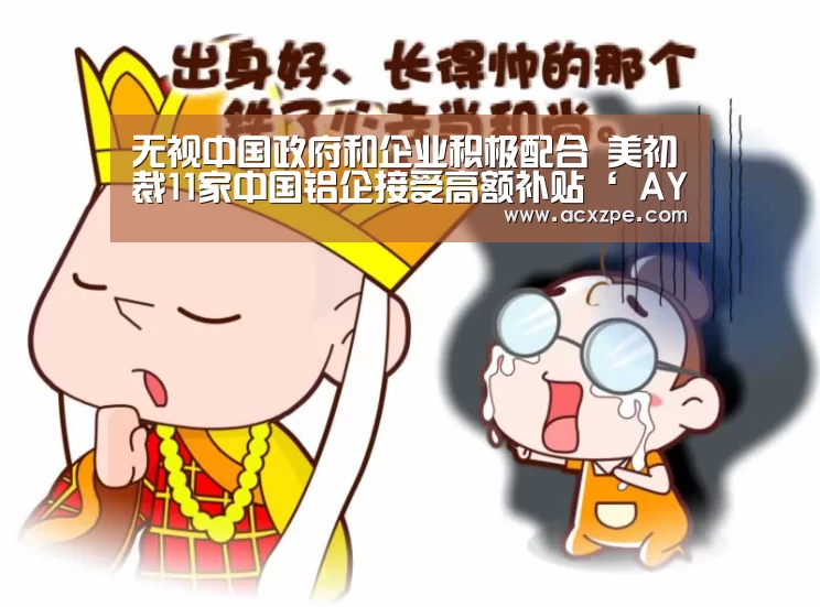 无视中国政府和企业积极配合 美初裁11家中国铝企接受高额补贴‘ AYX SPORTS’